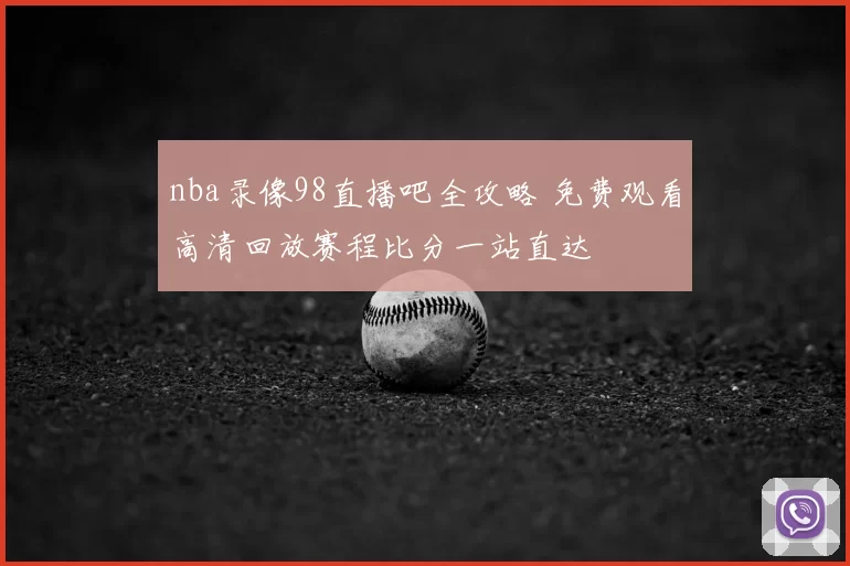 nba录像98直播吧全攻略 免费观看高清回放赛程比分一站直达