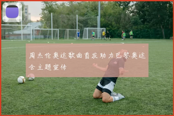 周杰伦奥运歌曲首发助力巴黎奥运会主题宣传