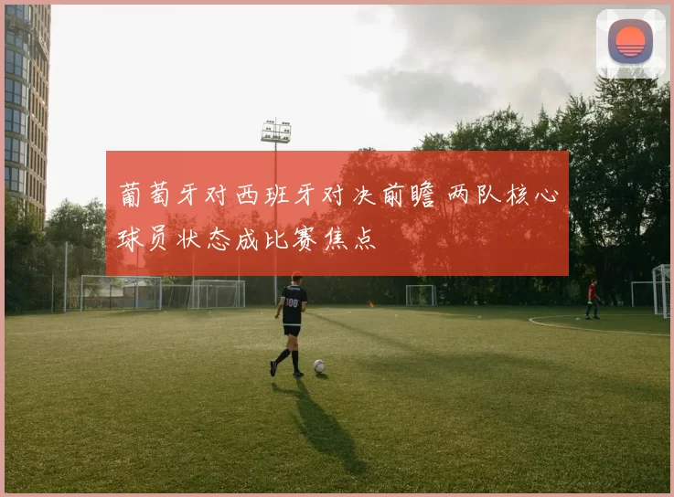 葡萄牙对西班牙对决前瞻 两队核心球员状态成比赛焦点