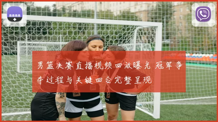 男篮决赛直播视频回放曝光 冠军争夺过程与关键回合完整呈现