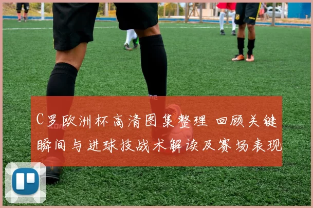 C罗欧洲杯高清图集整理 回顾关键瞬间与进球技战术解读及赛场表现