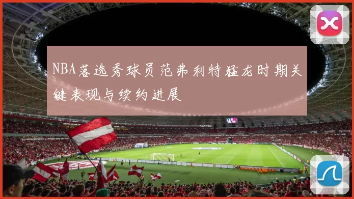 NBA落选秀球员范弗利特猛龙时期关键表现与续约进展