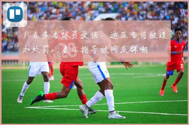 广东多名球员受伤，迪亚洛将被追加处罚，潘江指导被网友群嘲