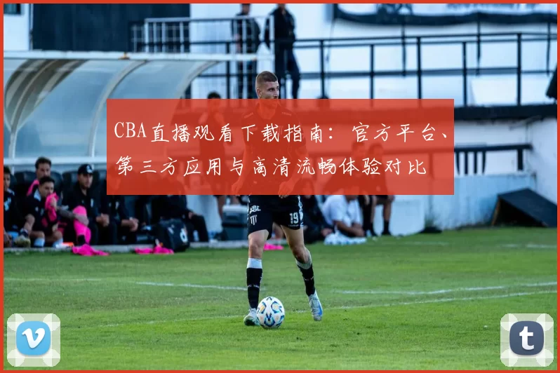 CBA直播观看下载指南：官方平台、第三方应用与高清流畅体验对比