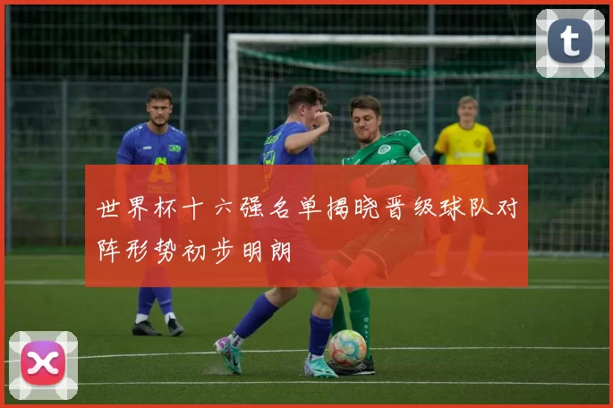 世界杯十六强名单揭晓晋级球队对阵形势初步明朗