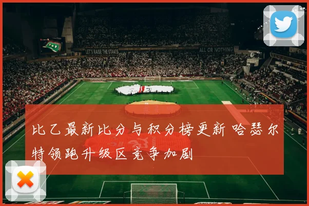 比乙最新比分与积分榜更新 哈瑟尔特领跑升级区竞争加剧