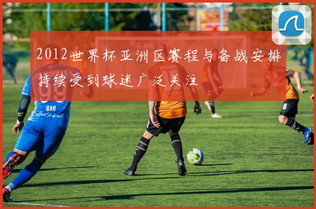 2012世界杯亚洲区赛程与备战安排持续受到球迷广泛关注