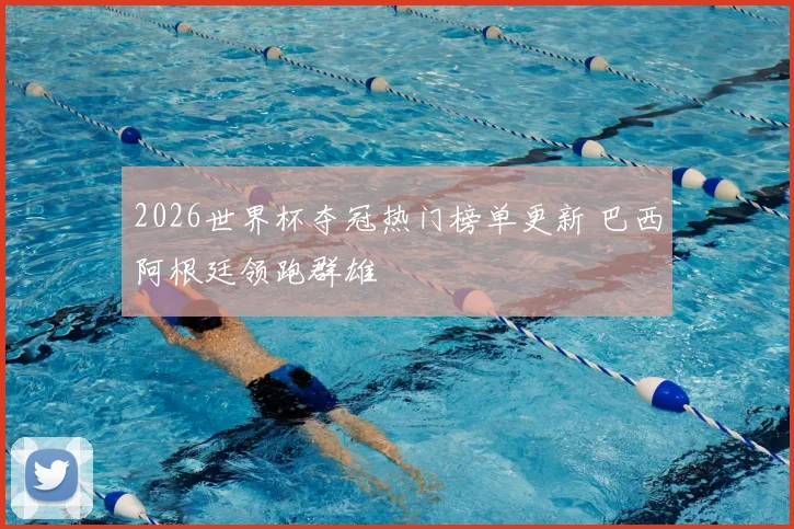 2026世界杯夺冠热门榜单更新 巴西阿根廷领跑群雄