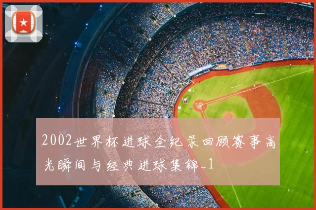 2002世界杯进球全纪录回顾赛事高光瞬间与经典进球集锦_1