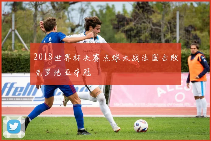 2018世界杯决赛点球大战法国击败克罗地亚夺冠