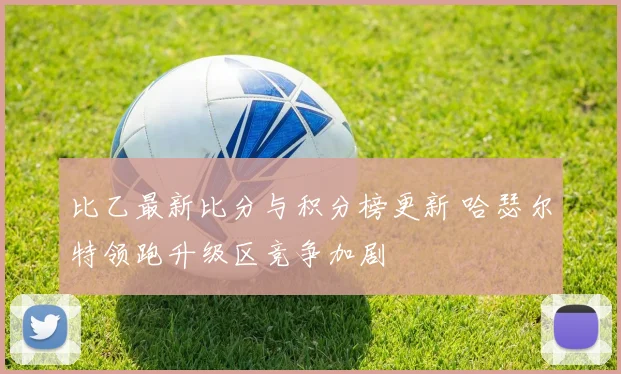 比乙最新比分与积分榜更新 哈瑟尔特领跑升级区竞争加剧
