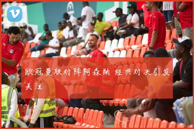 欧冠曼联对阵阿森纳 经典对决引发关注