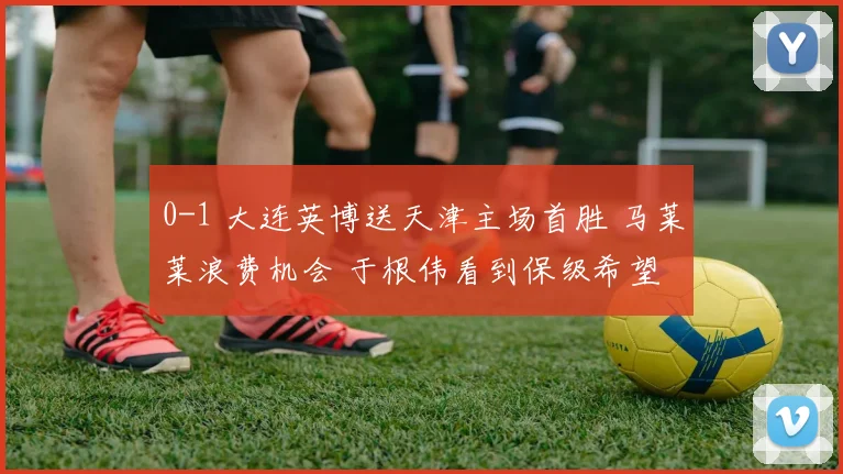 0-1 大连英博送天津主场首胜 马莱莱浪费机会 于根伟看到保级希望