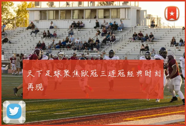 天下足球聚焦欧冠三连冠经典时刻再现