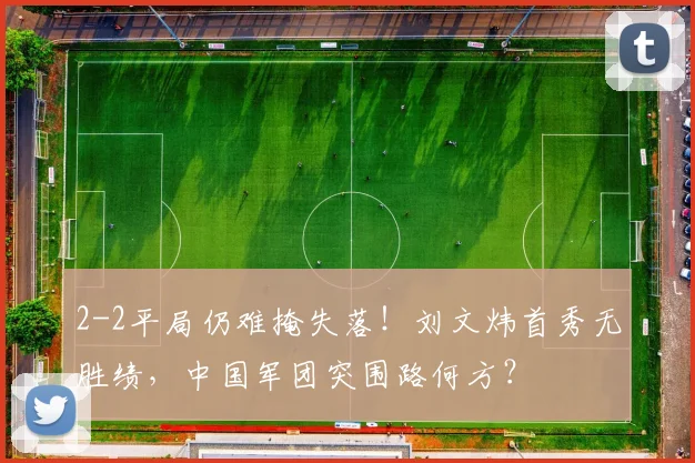 2-2平局仍难掩失落！刘文炜首秀无胜绩，中国军团突围路何方？